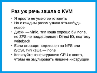 Раз уж речь зашла о KVM

    Я просто не умею ее готовить

    Но с каждым разом узнаю что-нибудь
    новое

    Диски — virtio, тип кэша хорошо бы none,
    но ZFS не поддерживает Direct IO, поэтому
    writeback

    Если сторадж подключен по NFS или
    iSCSI, тип кэша — none

    Копируйте конфигурацию CPU с хоста,
    чтобы не эмулировать лишние инструкции
 