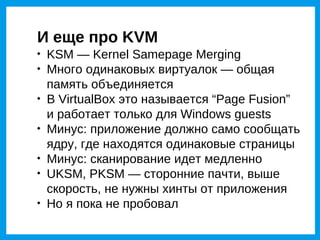 И еще про KVM

    KSM — Kernel Samepage Merging

    Много одинаковых виртуалок — общая
    память объединяется

    В VirtualBox это называется “Page Fusion”
    и работает только для Windows guests

    Минус: приложение должно само сообщать
    ядру, где находятся одинаковые страницы

    Минус: сканирование идет медленно

    UKSM, PKSM — сторонние пачти, выше
    скорость, не нужны хинты от приложения

    Но я пока не пробовал
 