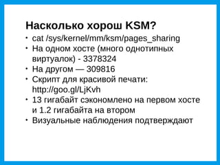 Насколько хорош KSM?

    cat /sys/kernel/mm/ksm/pages_sharing

    На одном хосте (много однотипных
    виртуалок) - 3378324

    На другом — 309816

    Скрипт для красивой печати:
    http://goo.gl/LjKvh

    13 гигабайт сэкономлено на первом хосте
    и 1.2 гигабайта на втором

    Визуальные наблюдения подтверждают
 