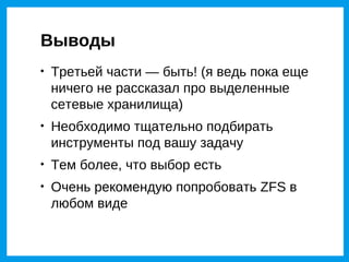 Выводы

    Третьей части — быть! (я ведь пока еще
    ничего не рассказал про выделенные
    сетевые хранилища)

    Необходимо тщательно подбирать
    инструменты под вашу задачу

    Тем более, что выбор есть

    Очень рекомендую попробовать ZFS в
    любом виде
 
