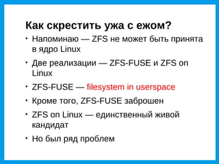 Как скрестить ужа с ежом?

    Напоминаю — ZFS не может быть принята
    в ядро Linux

    Две реализации — ZFS-FUSE и ZFS on
    Linux

    ZFS-FUSE — filesystem in userspace

    Кроме того, ZFS-FUSE заброшен

    ZFS on Linux — единственный живой
    кандидат

    Но был ряд проблем
 