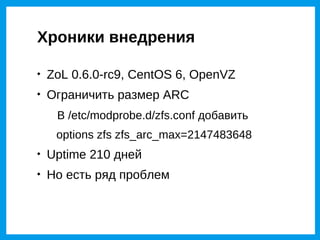 Хроники внедрения


    ZoL 0.6.0-rc9, CentOS 6, OpenVZ

    Ограничить размер ARC
     В /etc/modprobe.d/zfs.conf добавить
     options zfs zfs_arc_max=2147483648

    Uptime 210 дней

    Но есть ряд проблем
 