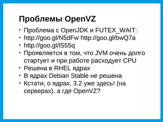 Проблемы OpenVZ

    Проблема с OpenJDK и FUTEX_WAIT:

    http://goo.gl/N5dFw http://goo.gl/bwQ7a

    http://goo.gl/lS55q

    Проявляется в том, что JVM очень долго
    стартует и при работе расходует CPU

    Решена в RHEL ядрах

    В ядрах Debian Stable не решена

    Кстати, о ядрах, 3.2 уже здесь! (на
    серверах), а где OpenVZ?
 