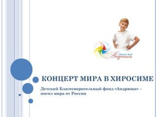 КОНЦЕРТ МИРА В ХИРОСИМЕ
Детский Благотворительный фонд «Андрюша» –
посол мира от России
 