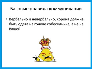 Базовые правила коммуникации
• Вербально и невербально, корона должна
  быть одета на голове собеседника, а не на
  Вашей
 