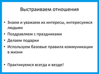 Выстраиваем отношения

• Знаем и уважаем их интересы, интересуемся
  людьми
• Поздравляем с праздниками
• Делаем подарки
• Используем базовые правила коммуникации
  в жизни

• Практикуемся всегда и везде!
 