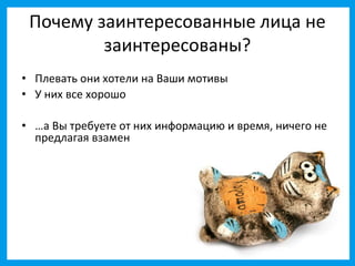 Почему заинтересованные лица не
         заинтересованы?
• Плевать они хотели на Ваши мотивы
• У них все хорошо

• …а Вы требуете от них информацию и время, ничего не
  предлагая взамен
 