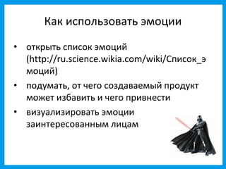 Как использовать эмоции
• открыть список эмоций
  (http://ru.science.wikia.com/wiki/Список_э
  моций)
• подумать, от чего создаваемый продукт
  может избавить и чего привнести
• визуализировать эмоции
  заинтересованным лицам
 