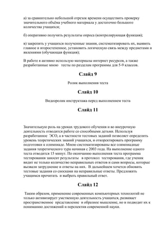 а) за сравнительно небольшой отрезок времени осуществить проверку
значительного объѐма учебного материала у достаточно большого
количества учащихся;

б) оперативно получить результаты опроса (контролирующая функция);

в) закрепить у учащихся полученные знания, систематизировать их, выявить
главное и второстепенное, установить логическую связь между предметами и
явлениями (обучающая функция);

В работе я активно использую материалы интернет ресурсов, а также
разработанные мною тесты по разделам программы для 5-9 классов.

                               Слайд 9
                         Ролик выполнения теста

                              Слайд 10
            Видеоролик инструктажа перед выполнением теста

                              Слайд 11


Значительную роль на уроках трудового обучения и во внеурочную
деятельность отводится работе со способными детьми. Используя
разработанное ЭСО, а в частности тестовых заданий позволяет определить
уровень теоретических знаний учащихся, и откоректировать программу
подготовки к олимпиаде. Мною систематизированы все олимпиадные
задания теоретического тура начиная с 2003 года. На выполнение одного
теста отводится 15 минут. По окончанию выполнения теста программа
тестирования заносит результаты в протокол тестирования, где ученик
видит не только количество неправильных ответов и сами вопросы, которые
вызвали затруднение и ответы на них. В дальнейшем хочется обновить
тестовые задания со сносками на неправильные ответы. Предложить
учащимся прочитать и выбрать правильный ответ.

                              Слайд 12
 Таким образом, применение современных компьютерных технологий не
только активизирует умственную деятельность учащихся, развивает
пространственное представление и образное мышление, но и подводит их к
пониманию достижений и перспектив современной науки.
 