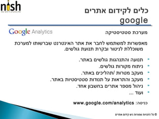 ‫אתרים‬ ‫לקידום‬ ‫כלים‬
google
‫סטטיסטיקה‬ ‫מערכת‬
‫למערכת‬ ‫שברשותו‬ ‫האינטרנט‬ ‫אתר‬ ‫את‬ ‫לחבר‬ ‫למשתמש‬ ‫מאפשרות‬
.‫גולשים‬ ‫תנועת‬ ‫ובקרת‬ ‫לניטור‬ ‫משוכללת‬
.‫באתר‬ ‫גולשים‬ ‫והתנהגות‬ ‫תנועה‬
.‫גולשים‬ ‫מקורות‬ ‫ניתוח‬
.‫באתר‬ ‫/תהליכים‬ ‫מטרות‬ ‫מעקב‬
.‫באתר‬ ‫סטטיסטיות‬ ‫תנודות‬ ‫על‬ ‫והתראות‬ ‫מעקב‬
.‫אחד‬ ‫בחשבון‬ ‫אתרים‬ ‫מספר‬ ‫ניהול‬
... ‫ועוד‬
:‫כניסה‬www.google.com/analytics
 