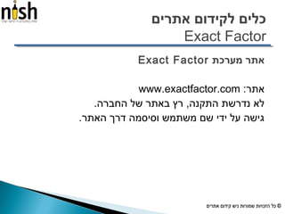 ‫אתרים‬ ‫לקידום‬ ‫כלים‬
Exact Factor
‫מערכת‬ ‫אתר‬Exact Factor
:‫אתר‬www.exactfactor.com
.‫החברה‬ ‫של‬ ‫באתר‬ ‫רץ‬ ,‫התקנה‬ ‫נדרשת‬ ‫לא‬
.‫האתר‬ ‫דרך‬ ‫וסיסמה‬ ‫משתמש‬ ‫שם‬ ‫ידי‬ ‫על‬ ‫גישה‬
 