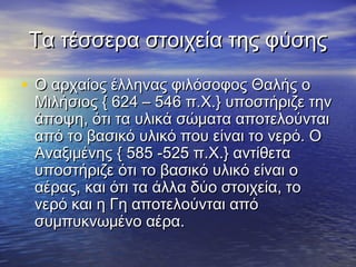 Τα τέσσερα στοιχεία της φύσης

• Ο αρχαίος έλληνας φιλόσοφος Θαλής ο
 Μιλήσιος { 624 – 546 π.Χ.} υποστήριζε την
 άποψη, ότι τα υλικά σώματα αποτελούνται
 από το βασικό υλικό που είναι το νερό. Ο
 Αναξιμένης { 585 -525 π.Χ.} αντίθετα
 υποστήριζε ότι το βασικό υλικό είναι ο
 αέρας, και ότι τα άλλα δύο στοιχεία, το
 νερό και η Γη αποτελούνται από
 συμπυκνωμένο αέρα.
 