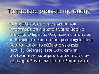 Τα τέσσερα στοιχεία της φύσης

• Ο Ηράκλειτος από την πλευρά του
 υποστήριζε ότι η φωτιά είναι το βασικό
 στοιχείο. Ο Εμπεδοκλής τελικά διατύπωσε
 τη θεωρία, ότι και τα τέσσερα στοιχεία είναι
 βασικά, και ότι το κάθε στοιχείο έχει
 βασικές ιδιότητες, έτσι ώστε από τη
 σύνθεση των τεσσάρων αυτών στοιχείων
 να σχηματίζονται όλα τα υπόλοιπα υλικά.
 