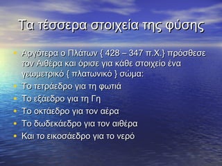 Τα τέσσερα στοιχεία της φύσης

• Αργότερα ο Πλάτων { 428 – 347 π.Χ.} πρόσθεσε
    τον Αιθέρα και όρισε για κάθε στοιχείο ένα
    γεωμετρικό { πλατωνικό } σώμα:
•   Το τετράεδρο για τη φωτιά
•   Το εξάεδρο για τη Γη
•   Το οκτάεδρο για τον αέρα
•   Το δωδεκάεδρο για τον αιθέρα
•   Και το εικοσάεδρο για το νερό
 