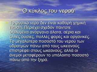 Ο κύκλος του νερού

• Το φυσικό νερό δεν είναι καθαρή χημική
 ένωση. Περιέχει σχεδόν πάντοτε
 διαλυμένα ανόργανα άλατα, αέρια και
 άλλες ουσίες, πολλές φορές και οργανικές.
 Το μεγαλύτερο ποσοστό του νερού των
 υδρατμών πάνω από τους ωκεανούς
 επιστρέφει στους ωκεανούς, αλλά οι
 άνεμοι μεταφέρουν το υπόλοιπο ποσοστό
 πάνω από την ξηρά.
 