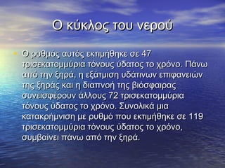 Ο κύκλος του νερού

• Ο ρυθμός αυτός εκτιμήθηκε σε 47
  τρισεκατομμύρια τόνους ύδατος το χρόνο. Πάνω
  από την ξηρά, η εξάτμιση υδάτινων επιφανειών
  της ξηράς και η διαπνοή της βιόσφαιρας
  συνεισφέρουν άλλους 72 τρισεκατομμύρια
  τόνους ύδατος το χρόνο. Συνολικά μια
  κατακρήμνιση με ρυθμό που εκτιμήθηκε σε 119
  τρισεκατομμύρια τόνους ύδατος το χρόνο,
  συμβαίνει πάνω από την ξηρά.
 