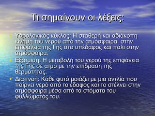 Τι σημαίνουν οι λέξεις:
• Υδρολογικός κύκλος: Η σταθερή και αδιάκοπη
    κίνηση του νερού από την ατμόσφαιρα στην
    επιφάνεια της Γης στο υπέδαφος και πάλι στην
    ατμόσφαιρα.
•   Εξάτμιση: Η μεταβολή του νερού της επιφάνεια
    της Γης σε ατμό με την επίδραση της
    θερμότητας.
•   Διαπνοή: Κάθε φυτό μοιάζει με μια αντλία που
    παίρνει νερό από το έδαφος και το στέλνει στην
    ατμόσφαιρα μέσα από τα στόματα του
    φυλλώματός του.
 