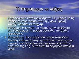 Τι σημαίνουν οι λέξεις:
• Ατμοσφαιρικά κατακρημνίσματα: Οι μορφές με τις
    οποίες το νερό πέφτει στη Γη { χιόνι, βροχή,
    χαλάζι, δροσιά και πάχνη}.
•   Απορροή: Η κίνηση του νερού στην επιφάνεια
    του εδάφους με τη μορφή ρυακιών, ποταμών,
    χειμάρρων.
•   Κατείσδυση: Ένα μέρος του νερού κατεισδύει
    δηλαδή εισέρχεται στη Γη από τους πόρους ή τις
    ρωγμές των διάφορων πετρωμάτων και από τα
    ρήγματα της Γης. Αυτά είναι τα λεγόμενα υπόγεια
    νερά.
 
