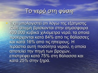 Το νερό στη φύση

• Έχει υπολογιστεί ότι λόγω της εξάτμισης
 κάθε στιγμή βρίσκονται στην ατμόσφαιρα
 400.000 κυβικά χιλιόμετρα νερό, τα οποία
 προέρχονται κατά 84% από τις θάλασσες
 και κατά 16% από τις ηπείρους. Η
 τεράστια αυτή ποσότητα νερού, η οποία
 αποτελεί την πηγή των βροχών,
 επιστρέφει κατά 75% στη θάλασσα και
 κατά 25% στην ξηρά.
 