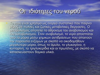 Οι ιδιότητες του νερού
• Το νερό είναι χρήσιμο ως ενεργό συστατικό που παίρνει
  μέρος σε πολλές και ζωτικές μεταβολικές διεργασίες. Ο
  μεταβολισμός αποτελεί το άθροισμα του αναβολισμού και
  του καταβολισμού. Στον αναβολισμό, το νερό αποσπάται
  από τα μόρια μέσω χημικών αντιδράσεων που απαιτούν
  την παρουσία ενζύμων με σκοπό να οικοδομήθουν
  μεγαλύτερα μόρια, όπως το άμυλο, το γλυκογόνο, η
  κυτταρίνη, τα τριγλυκερίδια και οι πρωτεΐνες, με σκοπό να
  κατασκευαστούν δομικά υλικά.
 