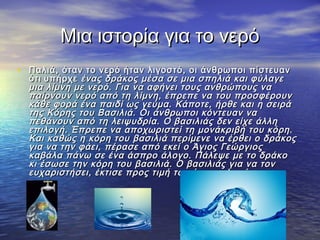 Μια ιστορία για το νερό
• Παλιά, όταν το νερό ήταν λιγοστό, οι άνθρωποι πίστευαν
  ότι υπήρχε ένας δράκος μέσα σε μια σπηλιά και φύλαγε
  μια λίμνη με νερό. Για να αφήνει τους ανθρώπους να
  παίρνουν νερό από τη λίμνη, έπρεπε να του προσφέρουν
  κάθε φορά ένα παιδί ως γεύμα. Κάποτε, ήρθε και η σειρά
  της Κόρης του Βασιλιά. Οι άνθρωποι κόντευαν να
  πεθάνουν από τη λειψυδρία. Ο βασιλιάς δεν είχε άλλη
  επιλογή. Έπρεπε να αποχωριστεί τη μονάκριβή του κόρη.
  Και καθώς η κόρη του βασιλιά περίμενε να έρθει ο δράκος
  για να την φάει, πέρασε από εκεί ο Άγιος Γεώργιος
  καβάλα πάνω σε ένα άσπρο άλογο. Πάλεψε με το δράκο
  κι έσωσε την κόρη του βασιλιά. Ο βασιλιάς για να τον
  ευχαριστήσει, έκτισε προς τιμή του ένα εκκλησάκι.
 