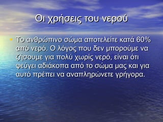 Οι χρήσεις του νερού

• Το ανθρώπινο σώμα αποτελείτε κατά 60%
 από νερό. Ο λόγος που δεν μπορούμε να
 ζήσουμε για πολύ χωρίς νερό, είναι ότι
 φεύγει αδιάκοπα από το σώμα μας και για
 αυτό πρέπει να αναπληρώνετε γρήγορα.
 