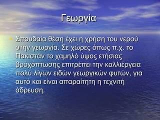 Γεωργία

• Σπουδαία θέση έχει η χρήση του νερού
 στην γεωργία. Σε χώρες όπως π.χ. το
 Πακιστάν το χαμηλό ύψος ετήσιας
 βροχόπτωσης επιτρέπει την καλλιέργεια
 πολύ λίγων ειδών γεωργικών φυτών, για
 αυτό και είναι απαραίτητη η τεχνιτή
 άδρευση.
 