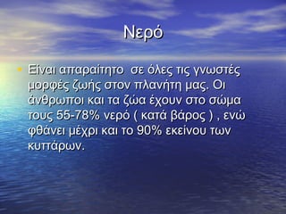 Νερό

• Είναι απαραίτητο σε όλες τις γνωστές
 μορφές ζωής στον πλανήτη μας. Οι
 άνθρωποι και τα ζώα έχουν στο σώμα
 τους 55-78% νερό ( κατά βάρος ) , ενώ
 φθάνει μέχρι και το 90% εκείνου των
 κυττάρων.
 