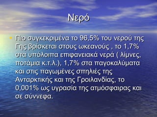 Νερό

• Πιο συγκεκριμένα το 96,5% του νερού της
 Γης βρίσκεται στους ωκεανούς , το 1,7%
 στα υπόλοιπα επιφανειακά νερά ( λίμνες,
 ποτάμια κ.τ.λ.), 1,7% στα παγοκαλύματα
 και στις παγωμένες σπηλιές της
 Ανταρκτικής και της Γροιλανδίας, το
 0,001% ως υγρασία της ατμόσφαιρας και
 σε σύννεφα.
 