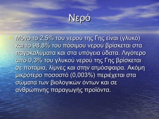 Νερό

• Μόνο το 2,5% του νερού της Γης είναι (γλυκό)
  και το 98,8% του πόσιμου νερού βρίσκεται στα
  παγοκαλύματα και στα υπόγεια ύδατα. Λιγότερο
  από 0,3% του γλυκού νερού της Γης βρίσκεται
  σε ποτάμια, λίμνες και στην ατμόσφαιρα. Ακόμη
  μικρότερο ποσοστό (0,003%) περιέχεται στα
  σώματα των βιολογικών όντων και σε
  ανθρώπινης παραγωγής προϊόντα.
 