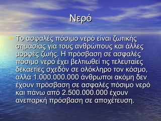 Νερό

• Το ασφαλές πόσιμο νερό είναι ζωτικής
 σημασίας για τους ανθρώπους και άλλες
 μορφές ζωής. Η πρόσβαση σε ασφαλές
 πόσιμο νερό έχει βελτιωθεί τις τελευταίες
 δεκαετίες σχεδόν σε ολόκληρο τον κόσμο,
 αλλά 1.000.000.000 άνθρωποι ακόμη δεν
 έχουν πρόσβαση σε ασφαλές πόσιμο νερό
 και πάνω από 2.500.000.000 έχουν
 ανεπαρκή πρόσβαση σε αποχέτευση.
 