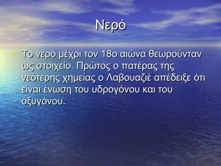 Νερό

• Το νερό μέχρι τον 18ο αιώνα θεωρούνταν
 ως στοιχείο. Πρώτος ο πατέρας της
 νεότερης χημείας ο Λαβουαζιέ απέδειξε ότι
 είναι ένωση του υδρογόνου και του
 οξυγόνου.
 