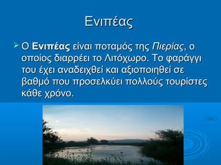 Ενιπέας
 Ο Ενιπέας είναι ποταμός της  Πιερίας, ο
 οποίος διαρρέει το Λιτόχωρο. Το φαράγγι
 του έχει αναδειχθεί και αξιοποιηθεί σε
 βαθμό που προσελκύει πολλούς τουρίστες
 κάθε χρόνο.
 