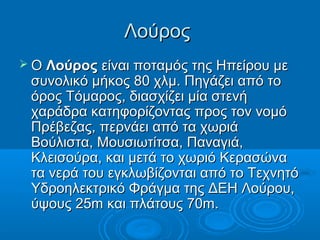 Λούρος
 Ο Λούρος είναι ποταμός της Ηπείρου με
 συνολικό μήκος 80 χλμ. Πηγάζει από το
 όρος Τόμαρος, διασχίζει μία στενή
 χαράδρα κατηφορίζοντας προς τον νομό
 Πρέβεζας, περνάει από τα χωριά
 Βούλιστα, Μουσιωτίτσα, Παναγιά,
 Κλεισούρα, και μετά το χωριό Κερασώνα
 τα νερά του εγκλωβίζονται από το Τεχνητό
 Υδροηλεκτρικό Φράγμα της ΔΕΗ Λούρου,
 ύψους 25m και πλάτους 70m.
 