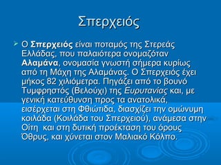 Σπερχειός
   Ο Σπερχειός είναι ποταμός της Στερεάς
    Ελλάδας, που παλαιότερα ονομαζόταν
    Αλαμάνα, ονομασία γνωστή σήμερα κυρίως
    από τη Μάχη της Αλαμάνας. Ο Σπερχειός έχει
    μήκος 82 χιλιόμετρα. Πηγάζει από το βουνό
    Τυμφρηστός (Βελούχι) της Ευρυτανίας και, με
    γενική κατεύθυνση προς τα ανατολικά,
    εισέρχεται στη Φθιώτιδα, διασχίζει την ομώνυμη
    κοιλάδα (Κοιλάδα του Σπερχειού), ανάμεσα στην
    Οίτη και στη δυτική προέκταση του όρους
    Όθρυς, και χύνεται στον Μαλιακό Κόλπο.
 