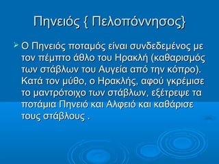 Πηνειός { Πελοπόννησος}
 Ο Πηνειός ποταμός είναι συνδεδεμένος με
 τον πέμπτο άθλο του Ηρακλή (καθαρισμός
 των στάβλων του Αυγεία από την κόπρο).
 Κατά τον μύθο, ο Ηρακλής, αφού γκρέμισε
 το μαντρότοιχο των στάβλων, εξέτρεψε τα
 ποτάμια Πηνειό και Αλφειό και καθάρισε
 τους στάβλους .
 