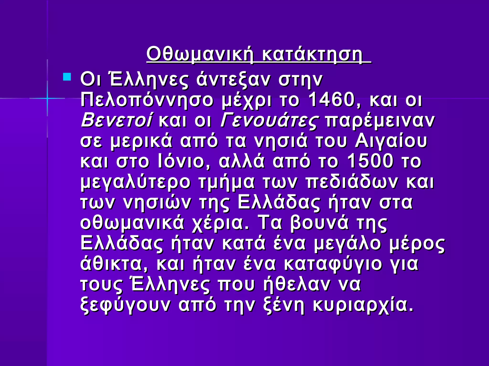 Οθωμανική κατάκτηση
   Οι Έλληνες άντεξαν στην
    Πελοπόννησο μέχρι το 1460, και οι
    Βενετοί και οι Γενουάτες παρέμειναν
    σε μερικά από τα νησιά του Αιγαίου
    και στο Ιόνιο, αλλά από το 1500 το
    μεγαλύτερο τμήμα των πεδιάδων και
    των νησιών της Ελλάδας ήταν στα
    οθωμανικά χέρια. Τα βουνά της
    Ελλάδας ήταν κατά ένα μεγάλο μέρος
    άθικτα, και ήταν ένα καταφύγιο για
    τους Έλληνες που ήθελαν να
    ξεφύγουν από την ξένη κυριαρχία.
 