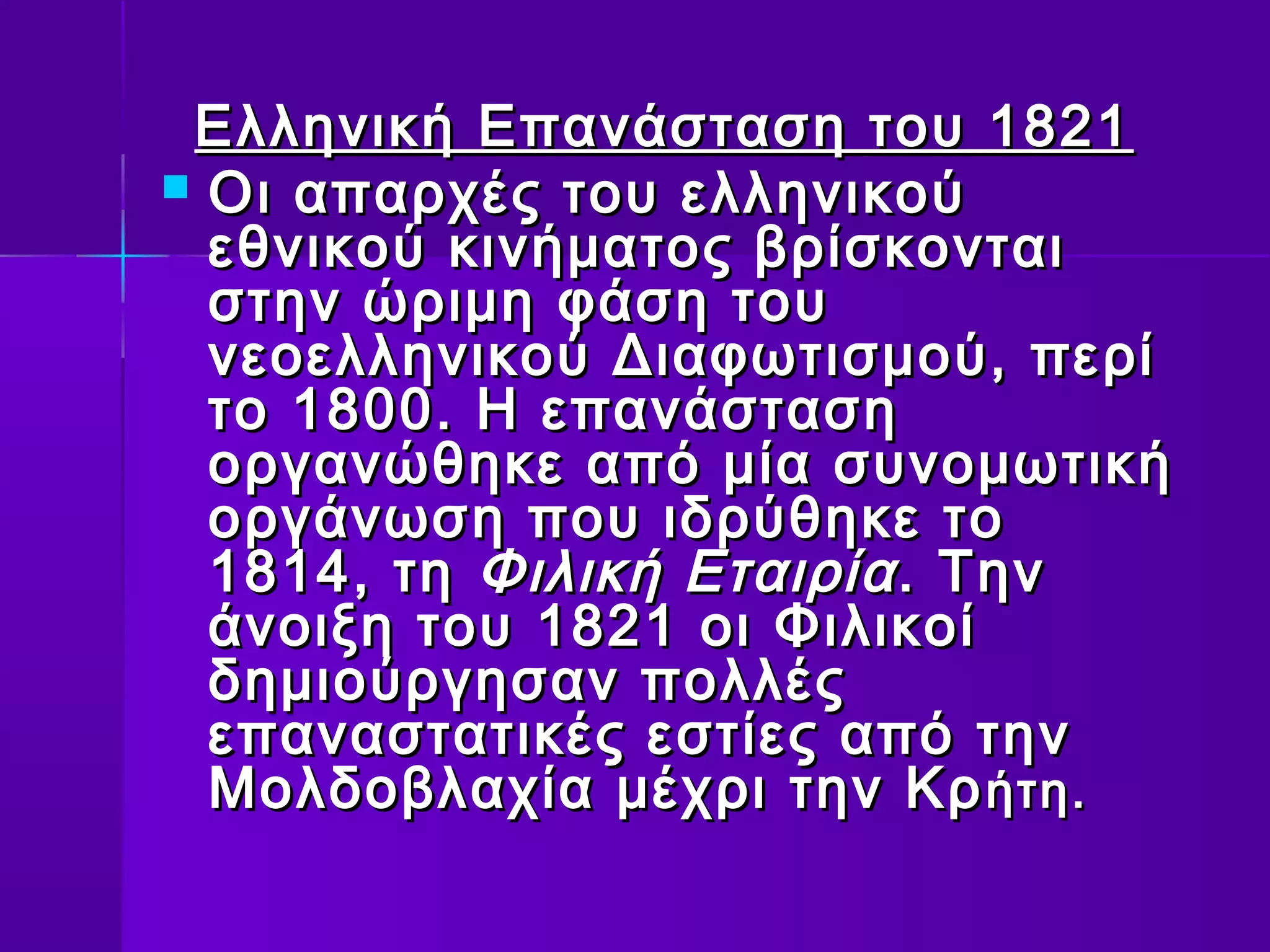 Ελληνική Επανάσταση του 1821
 Οι απαρχές του ελληνικού
  εθνικού κινήματος βρίσκονται
  στην ώριμη φάση του
  νεοελληνικού Διαφωτισμού, περί
  το 1800. Η επανάσταση
  οργανώθηκε από μία συνομωτική
  οργάνωση που ιδρύθηκε το
  1814, τη Φιλική Εταιρία . Την
  άνοιξη του 1821 οι Φιλικοί
  δημιούργησαν πολλές
  επαναστατικές εστίες από την
  Μολδοβλαχία μέχρι την Κρ ήτη.
 