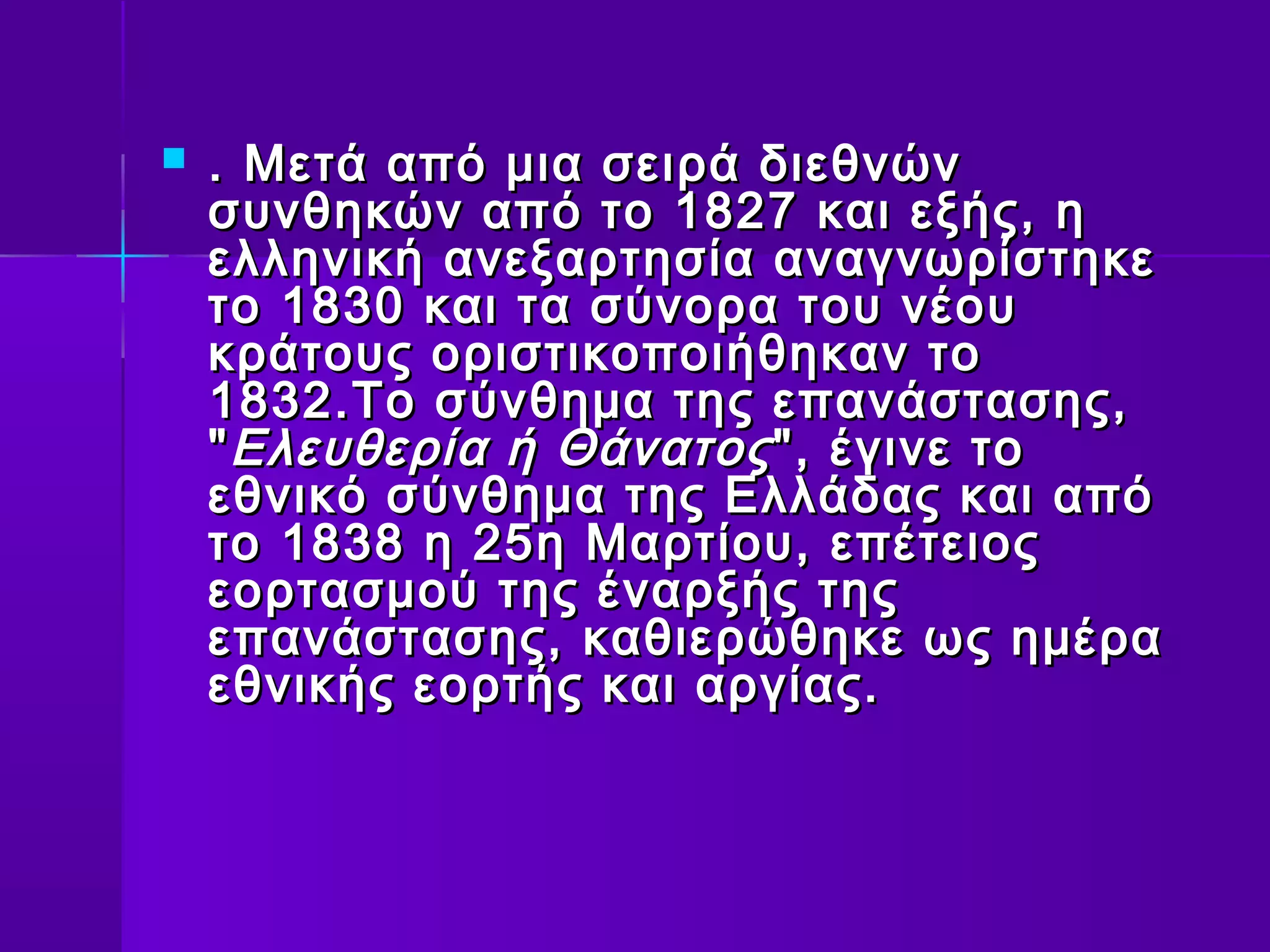   . Μετά από μια σειρά διεθνών
    συνθηκών από το 1827 και εξής, η
    ελληνική ανεξαρτησία αναγνωρίστηκε
    το 1830 και τα σύνορα του νέου
    κράτους οριστικοποιήθηκαν το
    1832.Το σύνθημα της επανάστασης,
    " Ελευθερία ή Θάνατος ", έγινε το
    εθνικό σύνθημα της Ελλάδας και από
    το 1838 η 25η Μαρτίου, επέτειος
    εορτασμού της έναρξής της
    επανάστασης, καθιερώθηκε ως ημέρα
    εθνικής εορτής και αργίας.
 