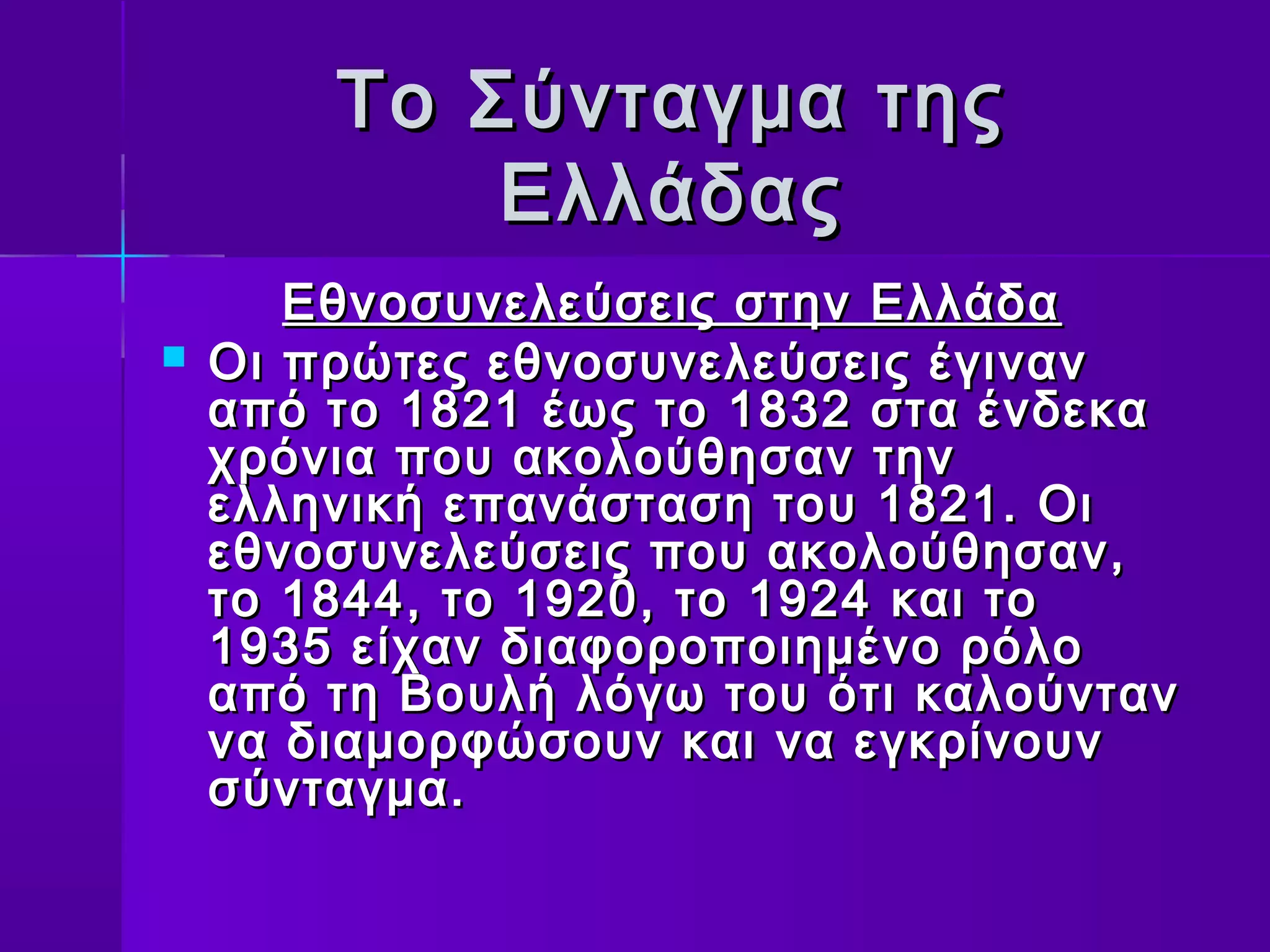Το Σύνταγμα της
            Ελλάδας
       Εθνοσυνελεύσεις στην Ελλάδα
   Οι πρώτες εθνοσυνελεύσεις έγιναν
    από το 1821 έως το 1832 στα ένδεκα
    χρόνια που ακολούθησαν την
    ελληνική επανάσταση του 1821. Οι
    εθνοσυνελεύσεις που ακολούθησαν,
    το 1844, το 1920, το 1924 και το
    1935 είχαν διαφοροποιημένο ρόλο
    από τη Βουλή λόγω του ότι καλούνταν
    να διαμορφώσουν και να εγκρίνουν
    σύνταγμα.
 