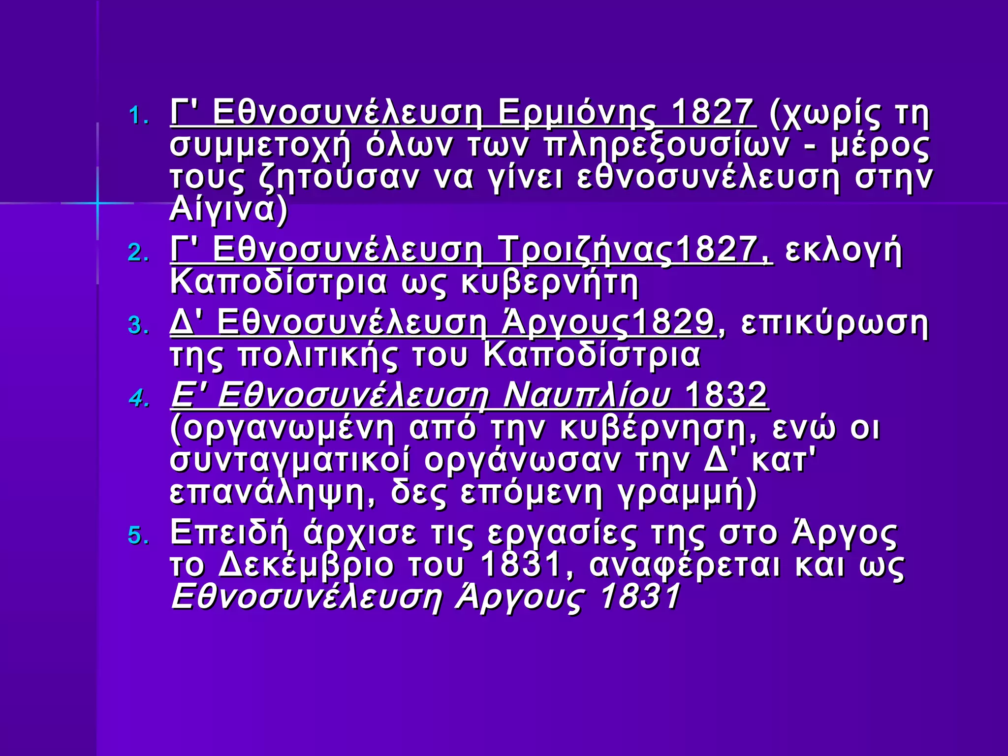 1.   Γ' Εθνοσυνέλευση Ερμιόνης 1827 (χωρίς τη
     συμμετοχή όλων των πληρεξουσίων - μέρος
     τους ζητούσαν να γίνει εθνοσυνέλευση στην
     Αίγινα)
2.   Γ' Εθνοσυνέλευση Τροιζήνας1827, εκλογή
     Καποδίστρια ως κυβερνήτη
3.   Δ' Εθνοσυνέλευση Άργους1829 , επικύρωση
     της πολιτικής του Καποδίστρια
4.   Ε' Εθνοσυνέλευση Ναυπλίου 1832
     (οργανωμένη από την κυβέρνηση, ενώ οι
     συνταγματικοί οργάνωσαν την Δ' κατ'
     επανάληψη, δες επόμενη γραμμή)
5.   Επειδή άρχισε τις εργασίες της στο Άργος
     το Δεκέμβριο του 1831, αναφέρεται και ως
     Εθνοσυνέλευση Άργους 1831
 