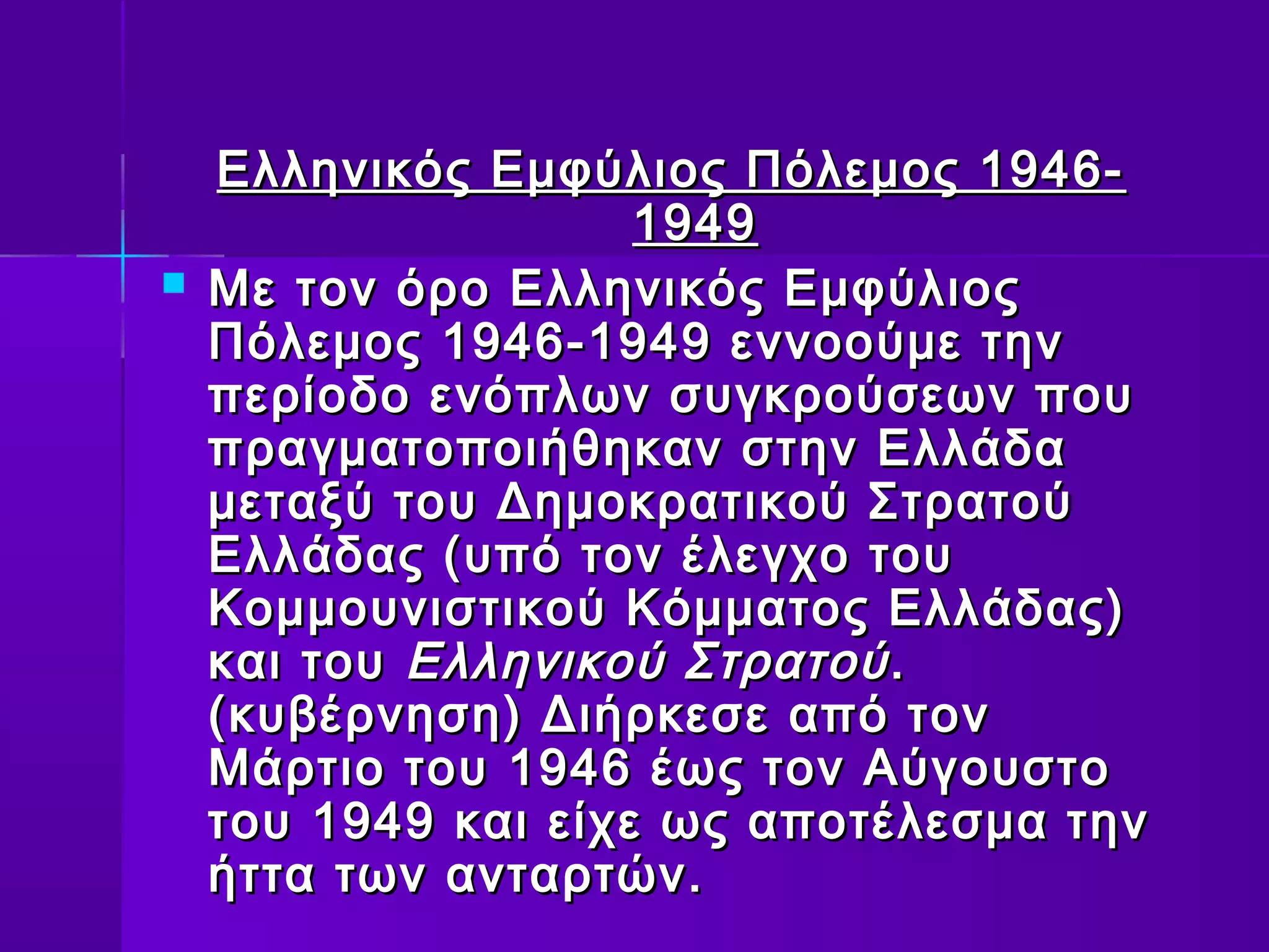 Ελληνικός Εμφύλιος Πόλεμος 1946-
                     1949
   Με τον όρο Ελληνικός Εμφύλιος
    Πόλεμος 1946-1949 εννοούμε την
    περίοδο ενόπλων συγκρούσεων που
    πραγματοποιήθηκαν στην Ελλάδα
    μεταξύ του Δημοκρατικού Στρατού
    Ελλάδας (υπό τον έλεγχο του
    Κομμουνιστικού Κόμματος Ελλάδας)
    και του Ελληνικού Στρατού .
    (κυβέρνηση) Διήρκεσε από τον
    Μάρτιο του 1946 έως τον Αύγουστο
    του 1949 και είχε ως αποτέλεσμα την
    ήττα των ανταρτών.
 
