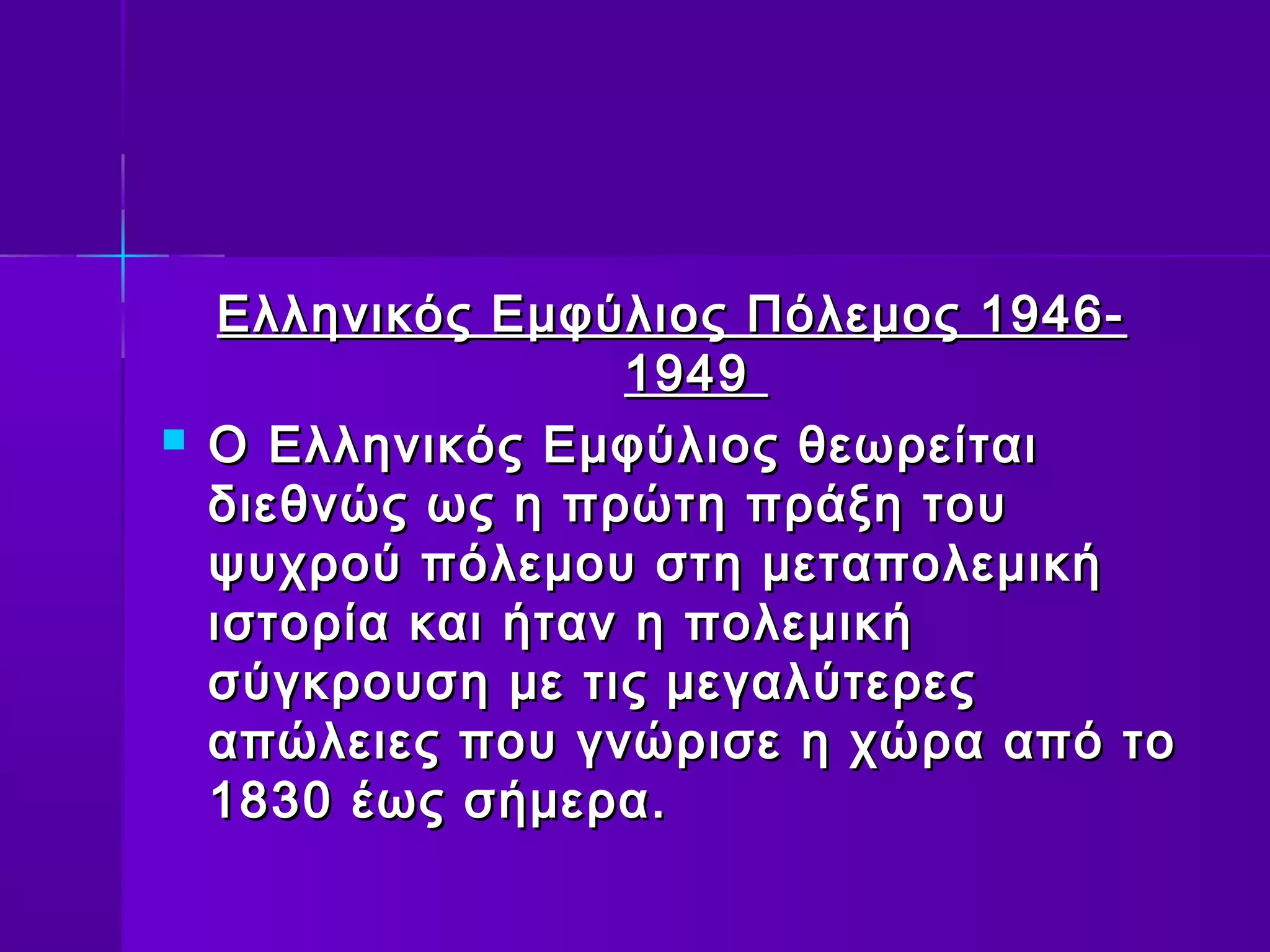 Ελληνικός Εμφύλιος Πόλεμος 1946-
                    1949
   Ο Ελληνικός Εμφύλιος θεωρείται
    διεθνώς ως η πρώτη πράξη του
    ψυχρού πόλεμου στη μεταπολεμική
    ιστορία και ήταν η πολεμική
    σύγκρουση με τις μεγαλύτερες
    απώλειες που γνώρισε η χώρα από το
    1830 έως σήμερα.
 