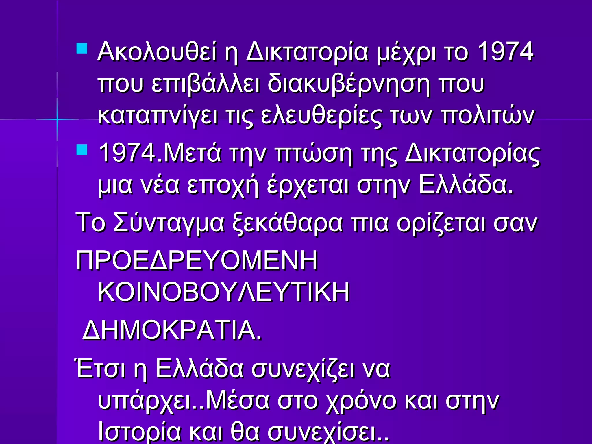  Ακολουθεί η Δικτατορία μέχρι το 1974
  που επιβάλλει διακυβέρνηση που
  καταπνίγει τις ελευθερίες των πολιτών
 1974.Μετά την πτώση της Δικτατορίας
  μια νέα εποχή έρχεται στην Ελλάδα.
Το Σύνταγμα ξεκάθαρα πια ορίζεται σαν
ΠΡΟΕΔΡΕΥΟΜΕΝΗ
  ΚΟΙΝΟΒΟΥΛΕΥΤΙΚΗ
 ΔΗΜΟΚΡΑΤΙΑ.
Έτσι η Ελλάδα συνεχίζει να
  υπάρχει..Μέσα στο χρόνο και στην
  Ιστορία και θα συνεχίσει..
 