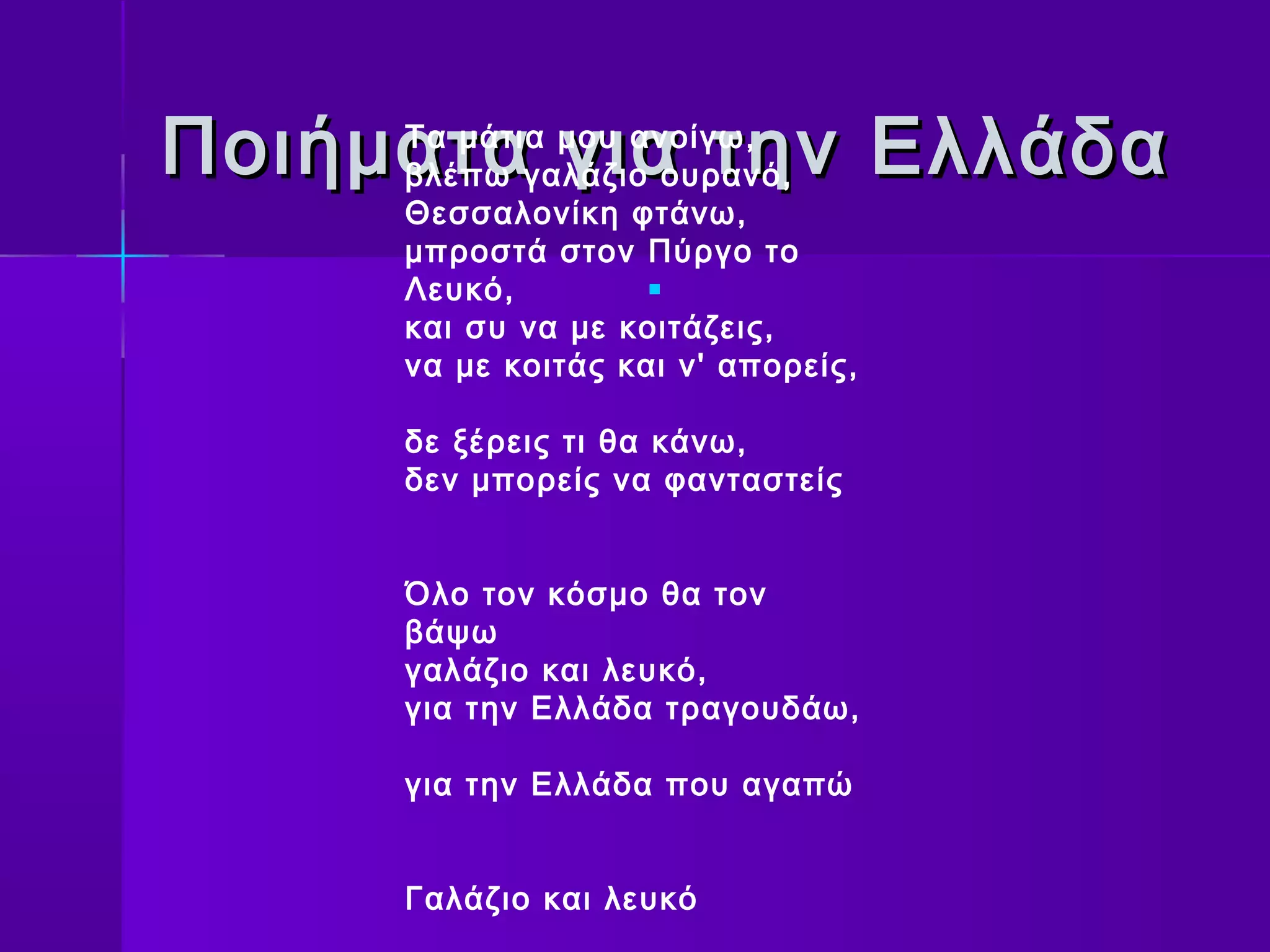 Ποιήματα για την Ελλάδα
     Τα μάτια μου ανοίγω,
     βλέπω γαλάζιο ουρανό,
     Θεσσαλονίκη φτάνω,
     μπροστά στον Πύργο το
     Λευκό,         

     και συ να με κοιτάζεις,
     να με κοιτάς και ν' απορείς,

     δε ξέρεις τι θα κάνω,
     δεν μπορείς να φανταστείς


     Όλο τον κόσμο θα τον
     βάψω
     γαλάζιο και λευκό,
     για την Ελλάδα τραγουδάω,

     για την Ελλάδα που αγαπώ


     Γαλάζιο και λευκό
 