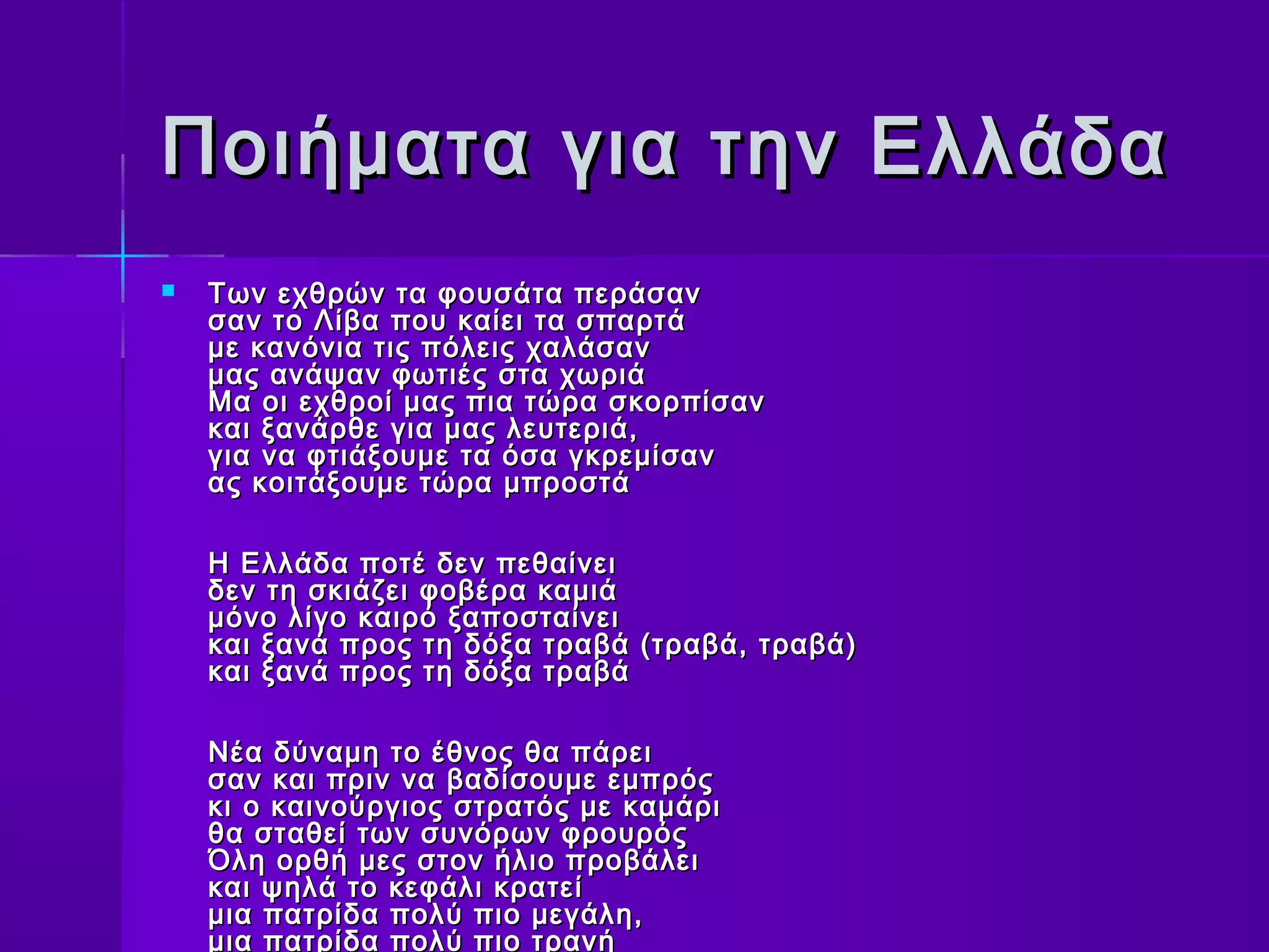 Ποιήματα για την Ελλάδα
   Των εχθρών τα φουσάτα περάσαν
    σαν το Λίβα που καίει τα σπαρτά
    με κανόνια τις πόλεις χαλάσαν
    μας ανάψαν φωτιές στα χωριά
    Μα οι εχθροί μας πια τώρα σκορπίσαν
    και ξανάρθε για μας λευτεριά,
    για να φτιάξουμε τα όσα γκρεμίσαν
    ας κοιτάξουμε τώρα μπροστά

    Η Ελλάδα ποτέ δεν πεθαίνει
    δεν τη σκιάζει φοβέρα καμιά
    μόνο λίγο καιρό ξαποσταίνει
    και ξανά προς τη δόξα τραβά (τραβά, τραβά)
    και ξανά προς τη δόξα τραβά

    Νέα δύναμη το έθνος θα πάρει
    σαν και πριν να βαδίσουμε εμπρός
    κι ο καινούργιος στρατός με καμάρι
    θα σταθεί των συνόρων φρουρός
    Όλη ορθή μες στον ήλιο προβάλει
    και ψηλά το κεφάλι κρατεί
    μια πατρίδα πολύ πιο μεγάλη,
    μια πατρίδα πολύ πιο τρανή
 