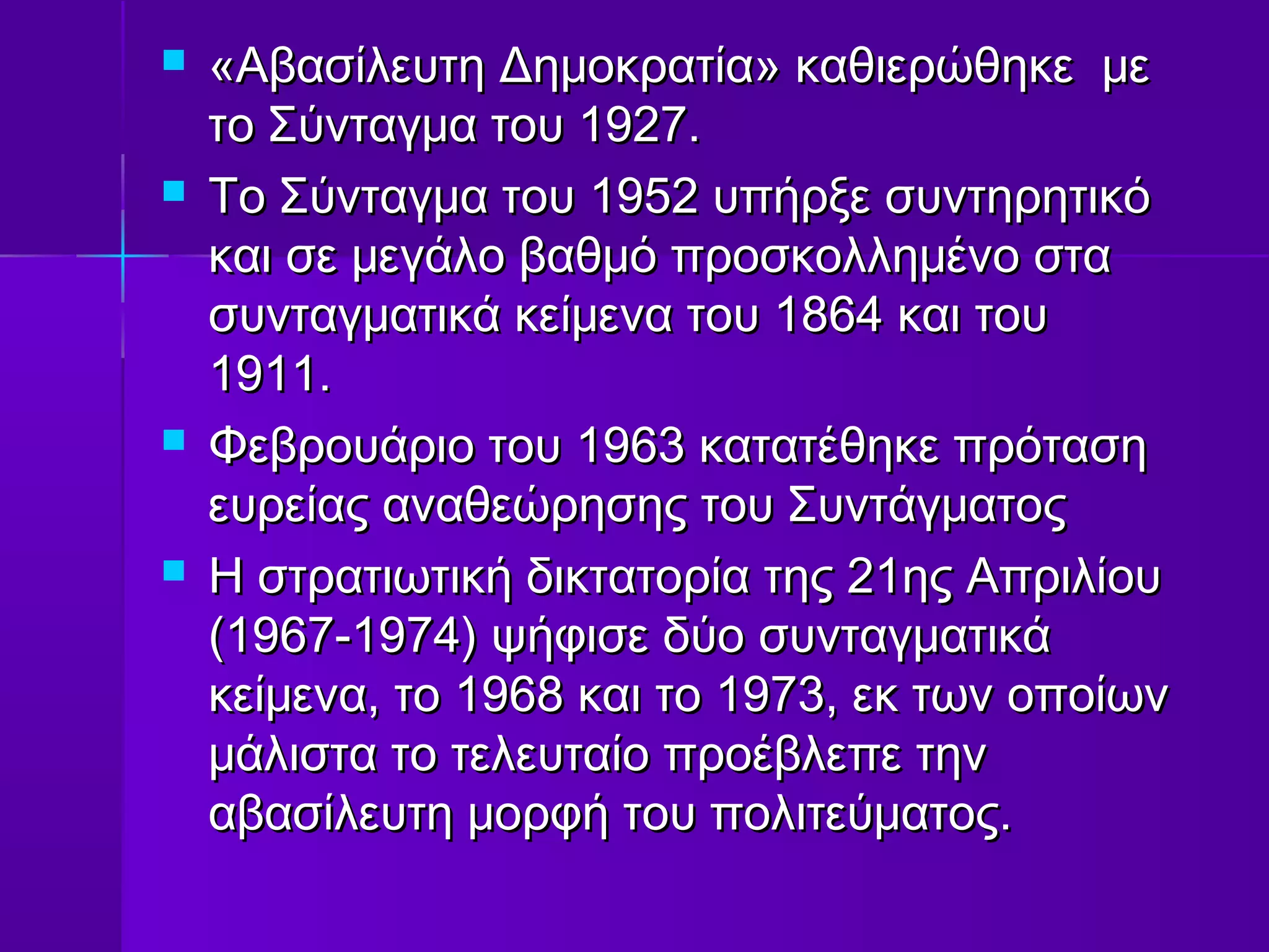    «Αβασίλευτη Δημοκρατία» καθιερώθηκε με
    το Σύνταγμα του 1927.
   Το Σύνταγμα του 1952 υπήρξε συντηρητικό
    και σε μεγάλο βαθμό προσκολλημένο στα
    συνταγματικά κείμενα του 1864 και του
    1911.
   Φεβρουάριο του 1963 κατατέθηκε πρόταση
    ευρείας αναθεώρησης του Συντάγματος
   Η στρατιωτική δικτατορία της 21ης Απριλίου
    (1967-1974) ψήφισε δύο συνταγματικά
    κείμενα, το 1968 και το 1973, εκ των οποίων
    μάλιστα το τελευταίο προέβλεπε την
    αβασίλευτη μορφή του πολιτεύματος.
 