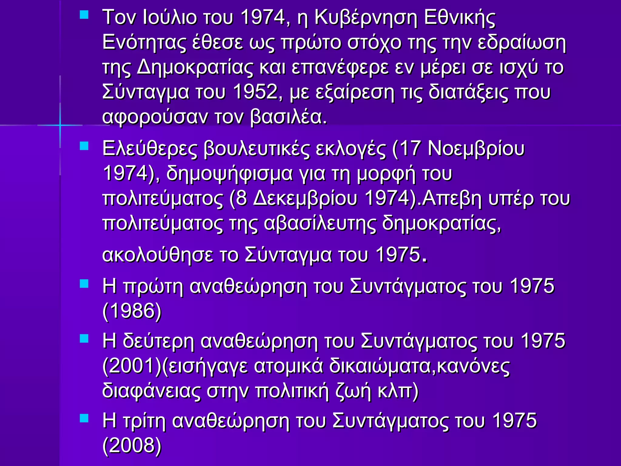   Τον Ιούλιο του 1974, η Κυβέρνηση Εθνικής
    Ενότητας έθεσε ως πρώτο στόχο της την εδραίωση
    της Δημοκρατίας και επανέφερε εν μέρει σε ισχύ το
    Σύνταγμα του 1952, με εξαίρεση τις διατάξεις που
    αφορούσαν τον βασιλέα.
   Ελεύθερες βουλευτικές εκλογές (17 Νοεμβρίου
    1974), δημοψήφισμα για τη μορφή του
    πολιτεύματος (8 Δεκεμβρίου 1974).Απεβη υπέρ του
    πολιτεύματος της αβασίλευτης δημοκρατίας,
    ακολούθησε το Σύνταγμα του 1975.
   Η πρώτη αναθεώρηση του Συντάγματος του 1975
    (1986)
   Η δεύτερη αναθεώρηση του Συντάγματος του 1975
    (2001)(εισήγαγε ατομικά δικαιώματα,κανόνες
    διαφάνειας στην πολιτική ζωή κλπ)
   Η τρίτη αναθεώρηση του Συντάγματος του 1975
    (2008)
 