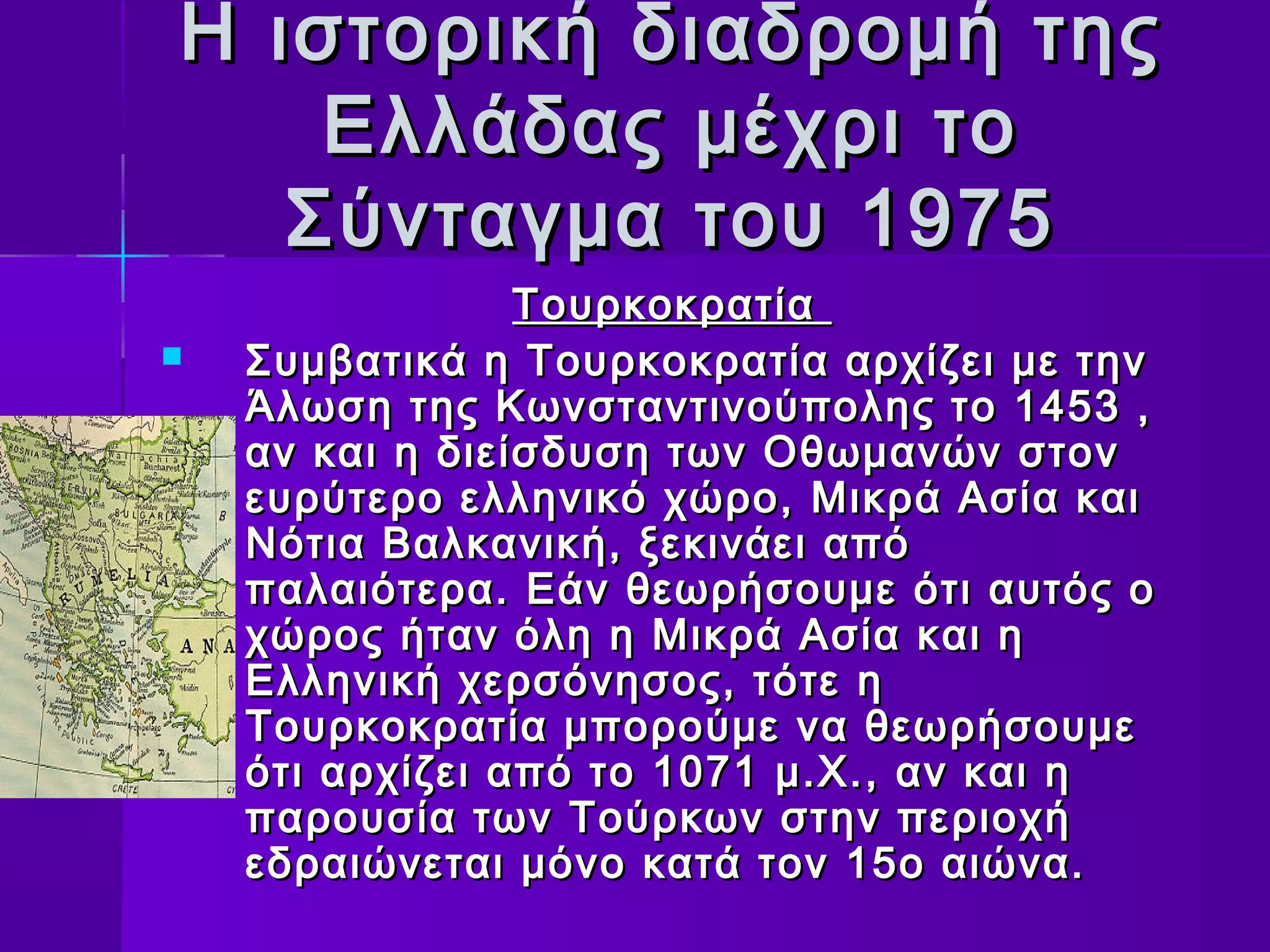 Η ιστορική διαδρομή της
    Ελλάδας μέχρι το
   Σύνταγμα του 1975
                 Τουρκοκρατία
   Συμβατικά η Τουρκοκρατία αρχίζει με την
    Άλωση της Κωνσταντινούπολης το 1453 ,
    αν και η διείσδυση των Οθωμανών στον
    ευρύτερο ελληνικό χώρο, Μικρά Ασία και
    Νότια Βαλκανική, ξεκινάει από
    παλαιότερα. Εάν θεωρήσουμε ότι αυτός ο
    χώρος ήταν όλη η Μικρά Ασία και η
    Ελληνική χερσόνησος, τότε η
    Τουρκοκρατία μπορούμε να θεωρήσουμε
    ότι αρχίζει από το 1071 μ.Χ., αν και η
    παρουσία των Τούρκων στην περιοχή
    εδραιώνεται μόνο κατά τον 15ο αιώνα.
 