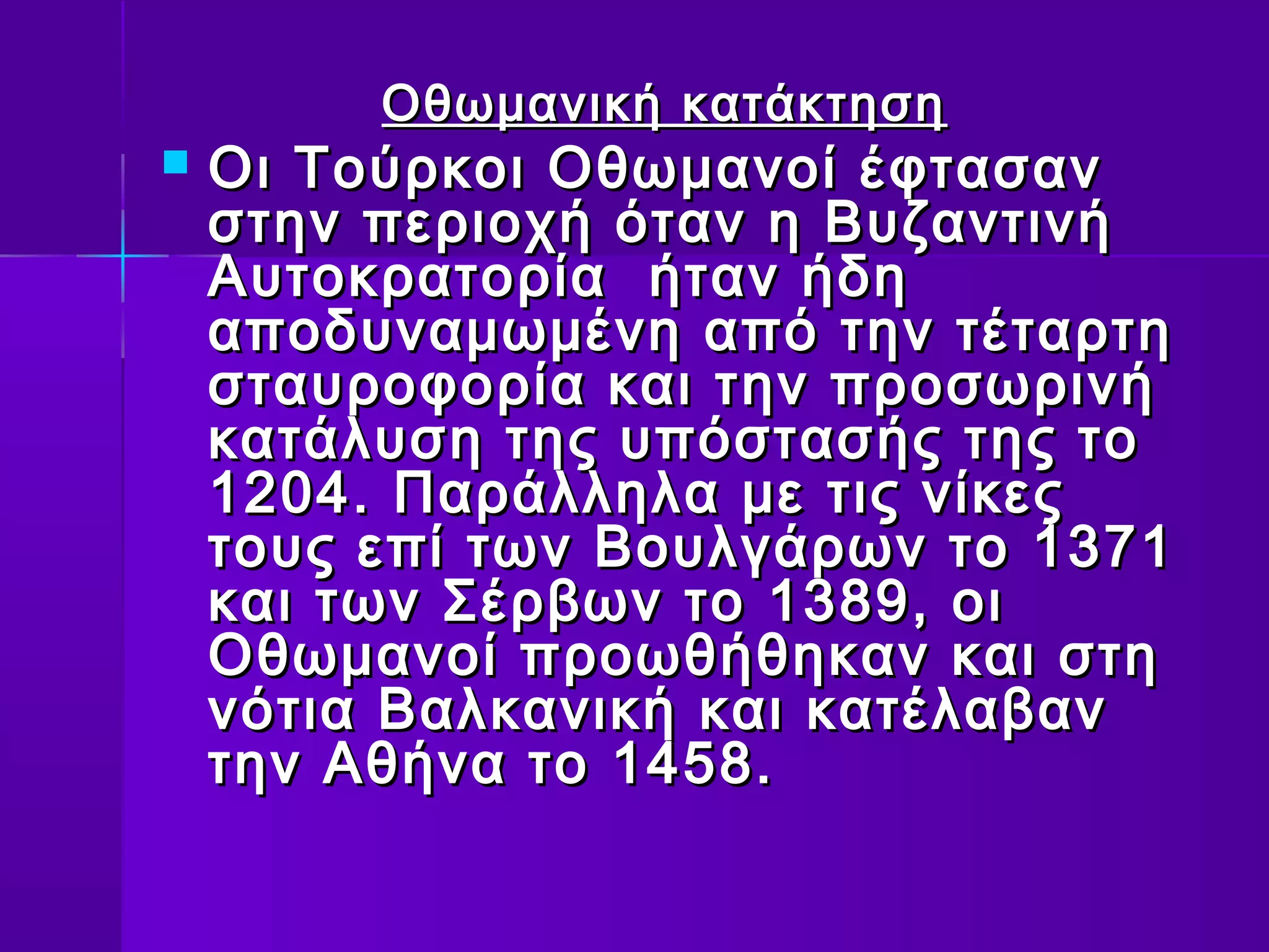 Οθωμανική κατάκτηση
   Οι Τούρκοι Οθωμανοί έφτασαν
    στην περιοχή όταν η Βυζαντινή
    Αυτοκρατορία ήταν ήδη
    αποδυναμωμένη από την τέταρτη
    σταυροφορία και την προσωρινή
    κατάλυση της υπόστασής της το
    1204. Παράλληλα με τις νίκες
    τους επί των Βουλγάρων το 1371
    και των Σέρβων το 1389, οι
    Οθωμανοί προωθήθηκαν και στη
    νότια Βαλκανική και κατέλαβαν
    την Αθήνα το 1458.
 